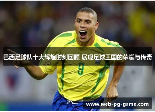 巴西足球队十大辉煌时刻回顾 展现足球王国的荣耀与传奇
