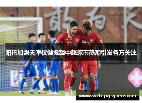 帕托加盟天津权健掀起中超球市热潮引发各方关注